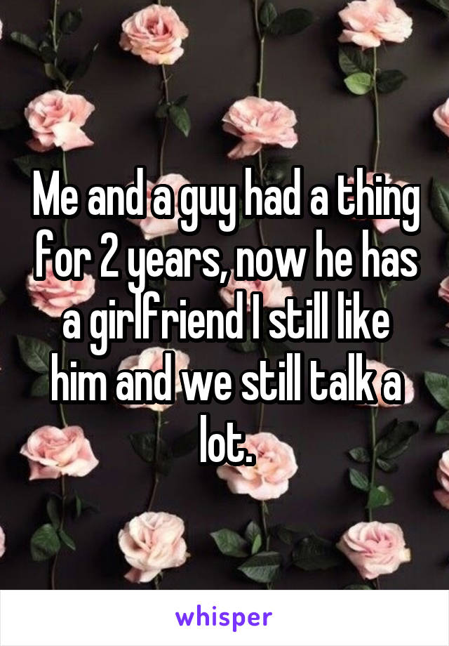 Me and a guy had a thing for 2 years, now he has a girlfriend I still like him and we still talk a lot.