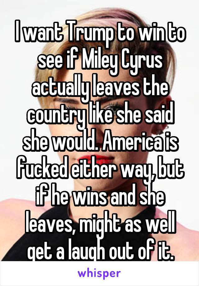 I want Trump to win to see if Miley Cyrus actually leaves the country like she said she would. America is fucked either way, but if he wins and she leaves, might as well get a laugh out of it.
