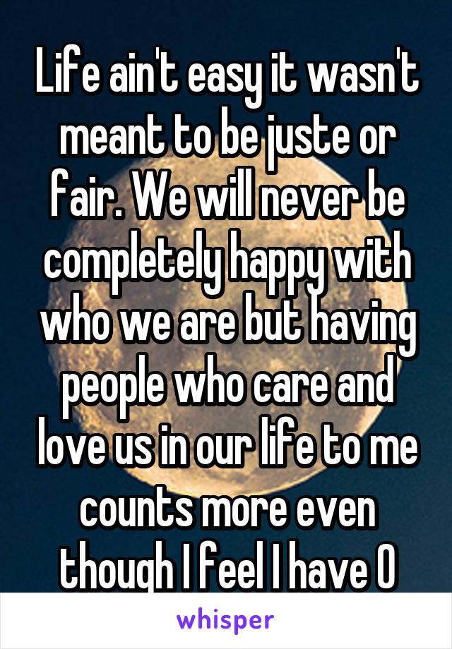 Life ain't easy it wasn't meant to be juste or fair. We will never be completely happy with who we are but having people who care and love us in our life to me counts more even though I feel I have 0