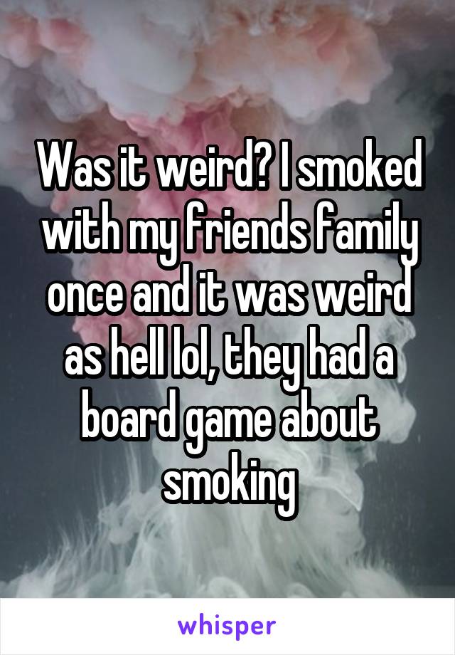 Was it weird? I smoked with my friends family once and it was weird as hell lol, they had a board game about smoking