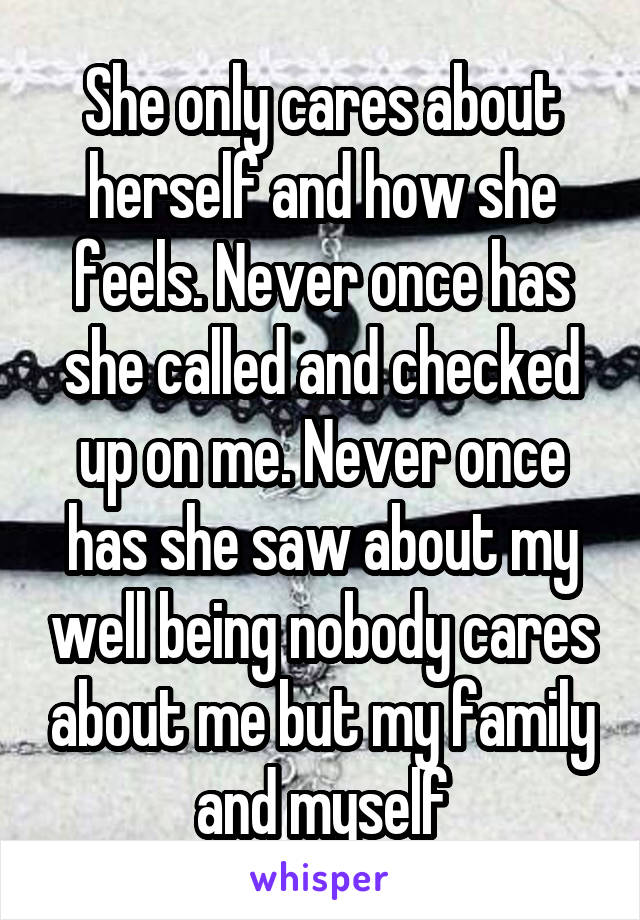 She only cares about herself and how she feels. Never once has she called and checked up on me. Never once has she saw about my well being nobody cares about me but my family and myself
