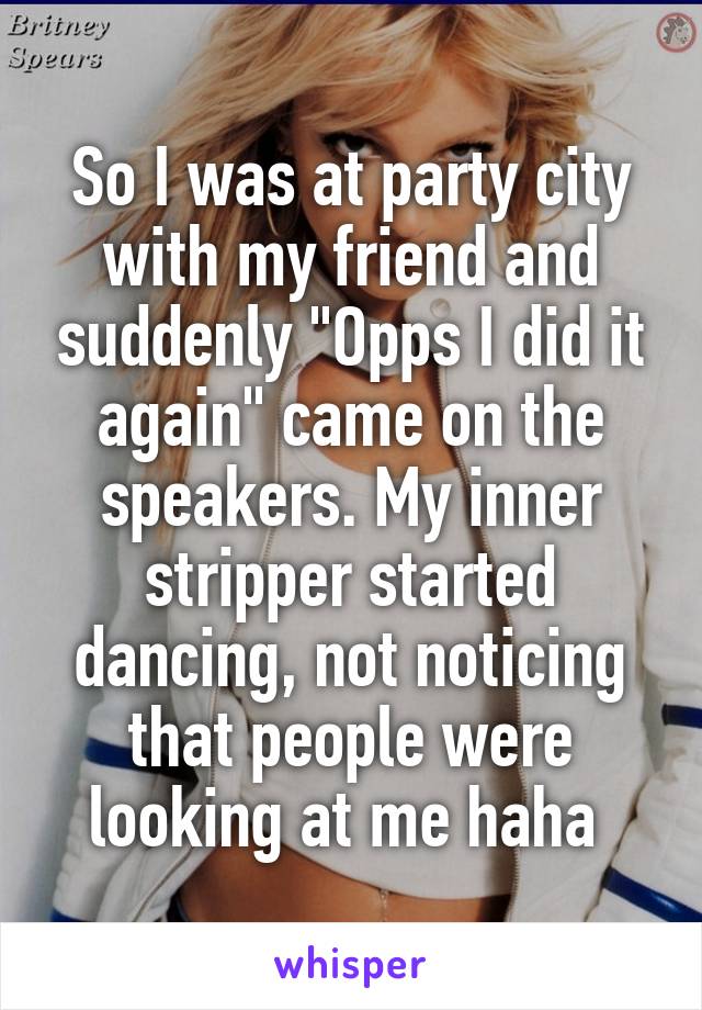 So I was at party city with my friend and suddenly "Opps I did it again" came on the speakers. My inner stripper started dancing, not noticing that people were looking at me haha 
