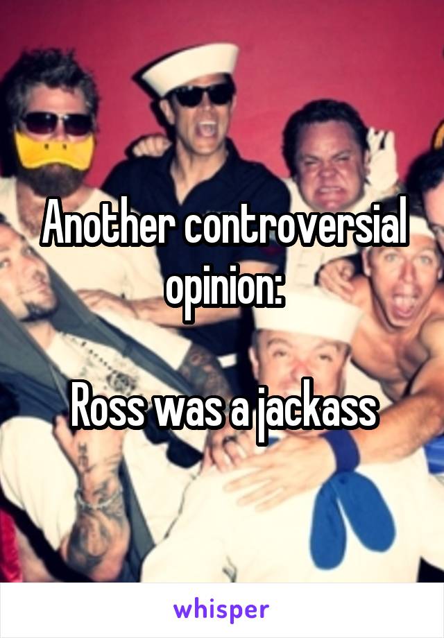 Another controversial opinion:

Ross was a jackass