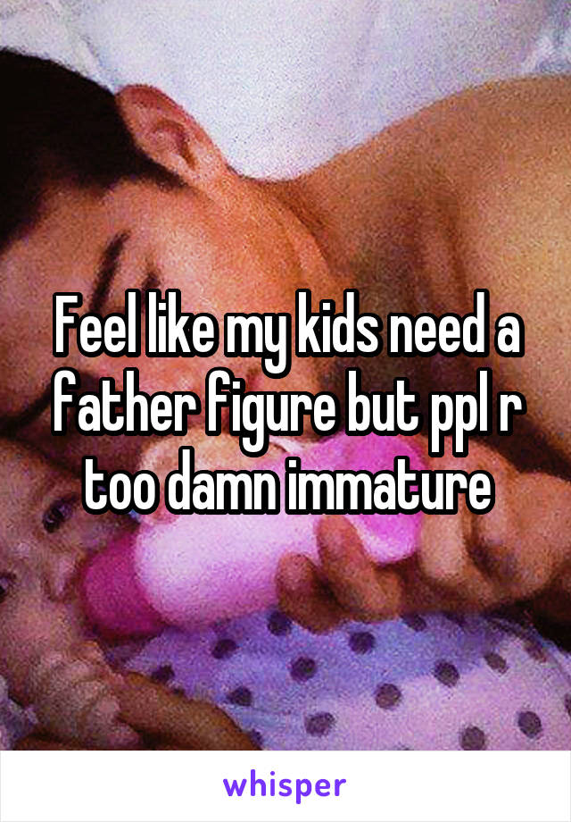 Feel like my kids need a father figure but ppl r too damn immature