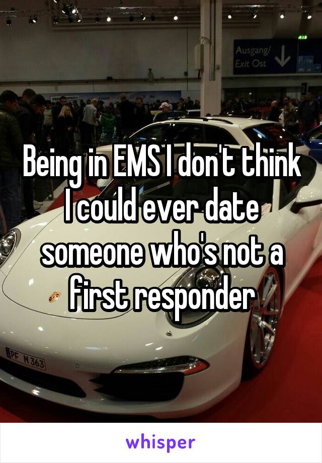 Being in EMS I don't think I could ever date someone who's not a first responder