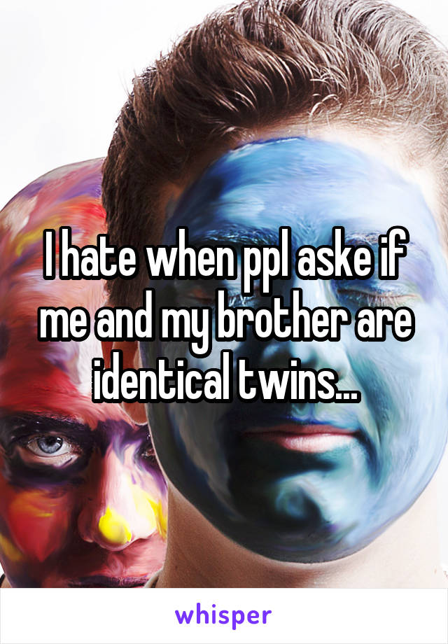 I hate when ppl aske if me and my brother are identical twins...