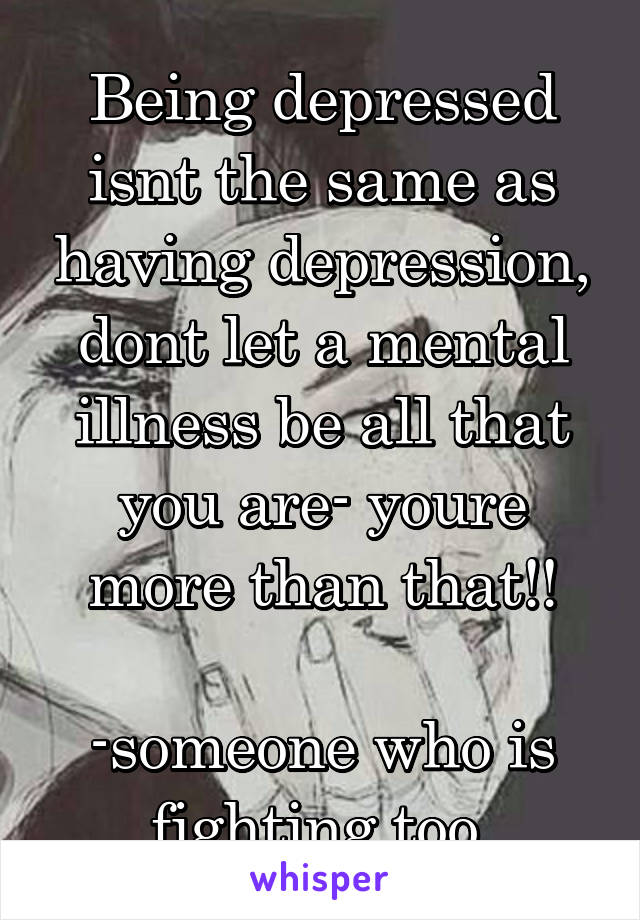 Being depressed isnt the same as having depression, dont let a mental illness be all that you are- youre more than that!!

-someone who is fighting too 