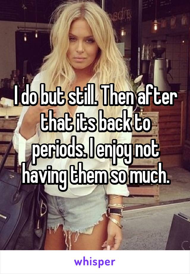 I do but still. Then after that its back to periods. I enjoy not having them so much.