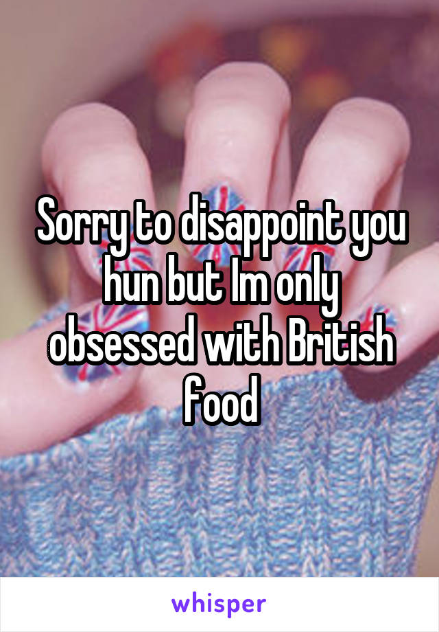 Sorry to disappoint you hun but Im only obsessed with British food