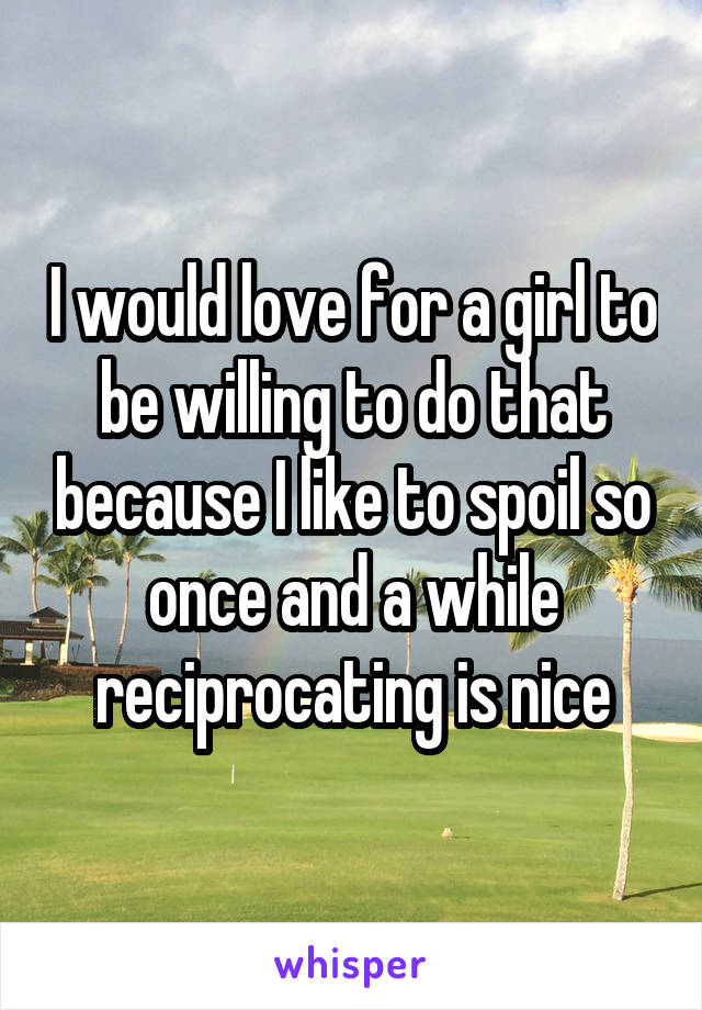 I would love for a girl to be willing to do that because I like to spoil so once and a while reciprocating is nice