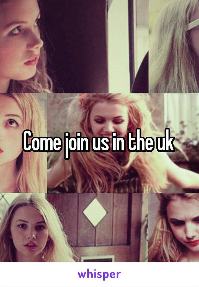 Come join us in the uk 