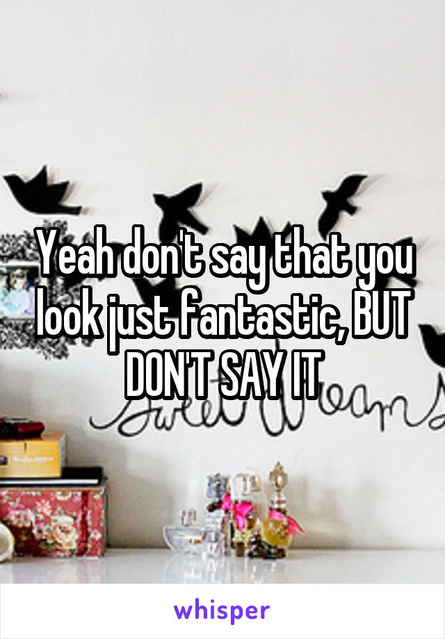 Yeah don't say that you look just fantastic, BUT DON'T SAY IT