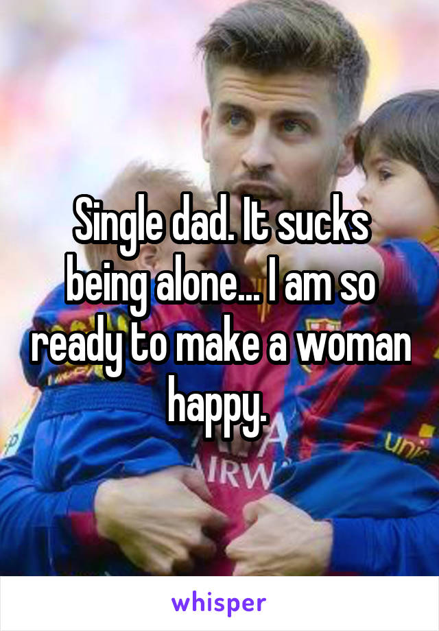 Single dad. It sucks being alone... I am so ready to make a woman happy. 