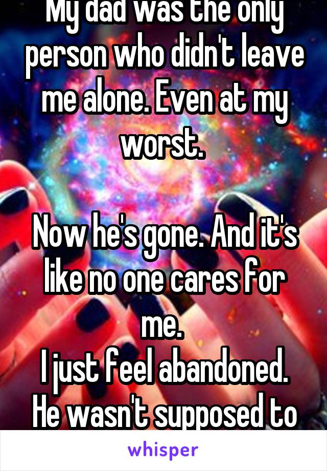 My dad was the only person who didn't leave me alone. Even at my worst. 

Now he's gone. And it's like no one cares for me. 
I just feel abandoned. He wasn't supposed to die. 