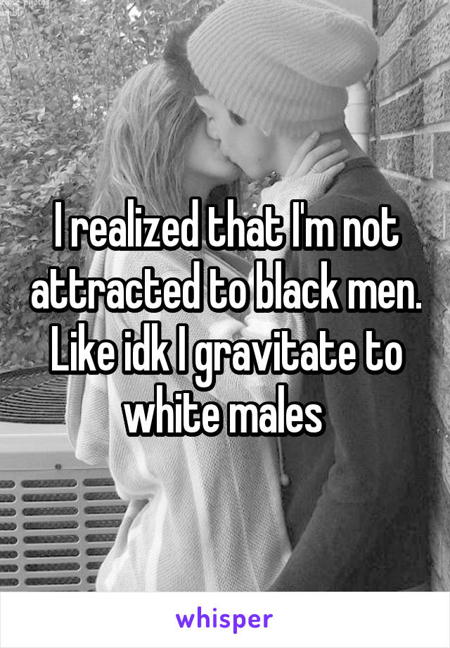 I realized that I'm not attracted to black men. Like idk I gravitate to white males 