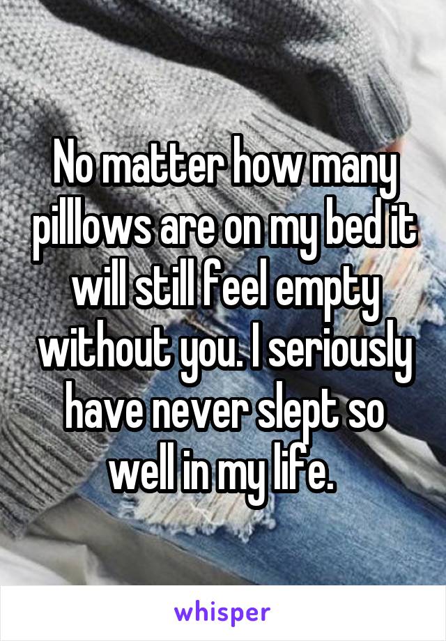 No matter how many pilllows are on my bed it will still feel empty without you. I seriously have never slept so well in my life. 