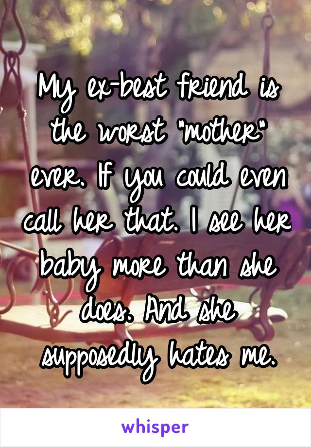 My ex-best friend is the worst "mother" ever. If you could even call her that. I see her baby more than she does. And she supposedly hates me.