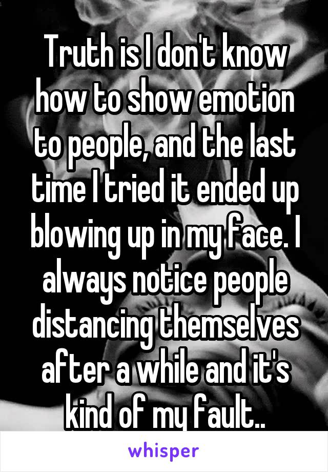 Truth is I don't know how to show emotion to people, and the last time I tried it ended up blowing up in my face. I always notice people distancing themselves after a while and it's kind of my fault..