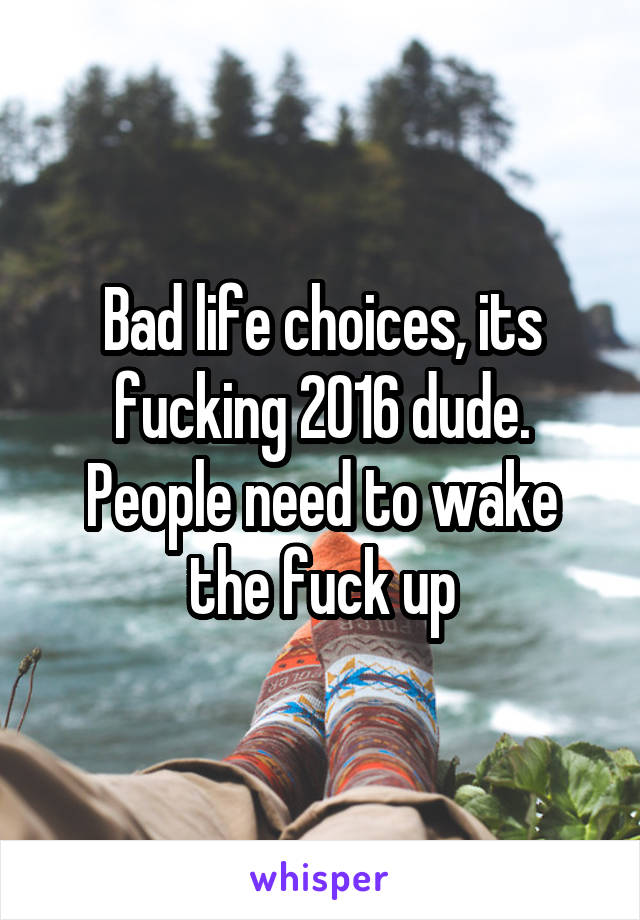 Bad life choices, its fucking 2016 dude. People need to wake the fuck up