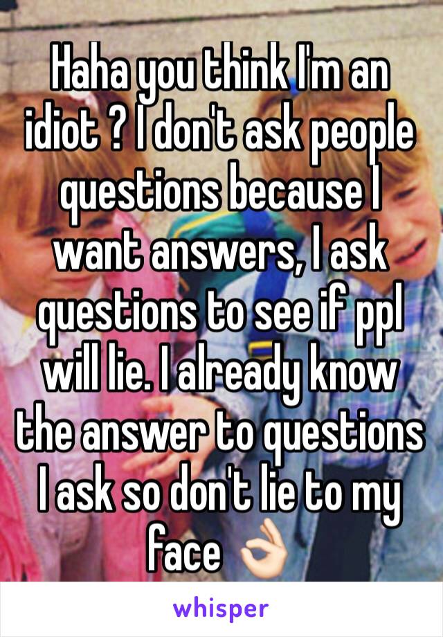Haha you think I'm an idiot ? I don't ask people questions because I want answers, I ask questions to see if ppl will lie. I already know the answer to questions I ask so don't lie to my face 👌🏻