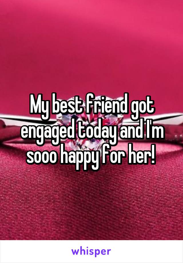 My best friend got engaged today and I'm sooo happy for her! 