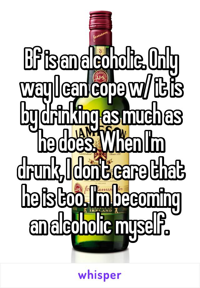 Bf is an alcoholic. Only way I can cope w/ it is by drinking as much as he does. When I'm drunk, I don't care that he is too. I'm becoming an alcoholic myself. 