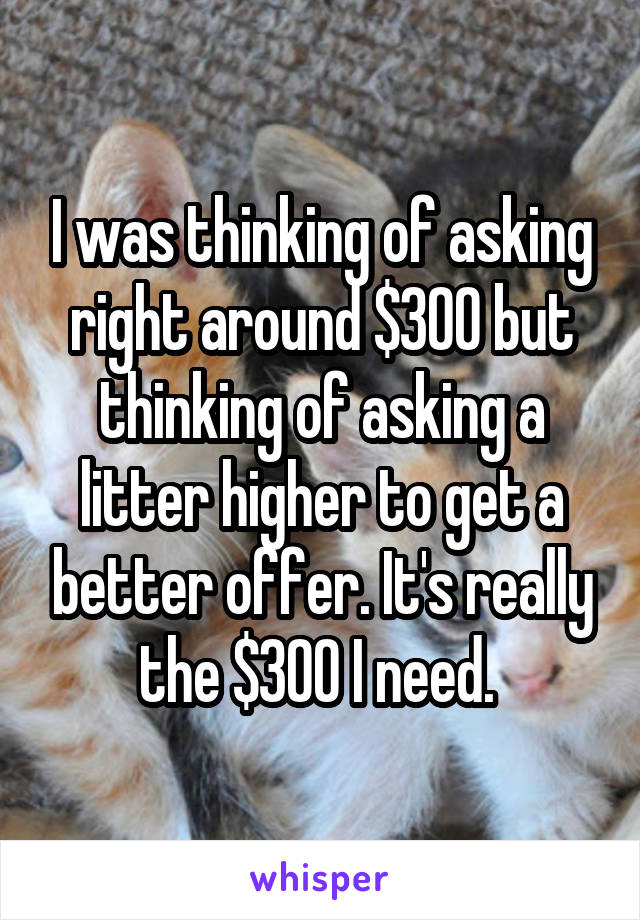 I was thinking of asking right around $300 but thinking of asking a litter higher to get a better offer. It's really the $300 I need. 