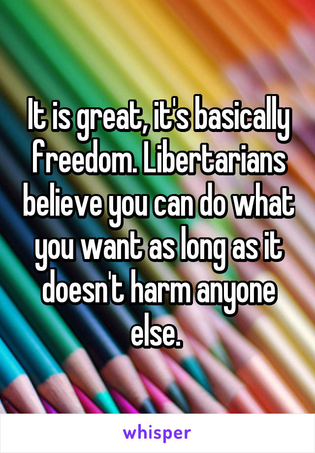 It is great, it's basically freedom. Libertarians believe you can do what you want as long as it doesn't harm anyone else. 