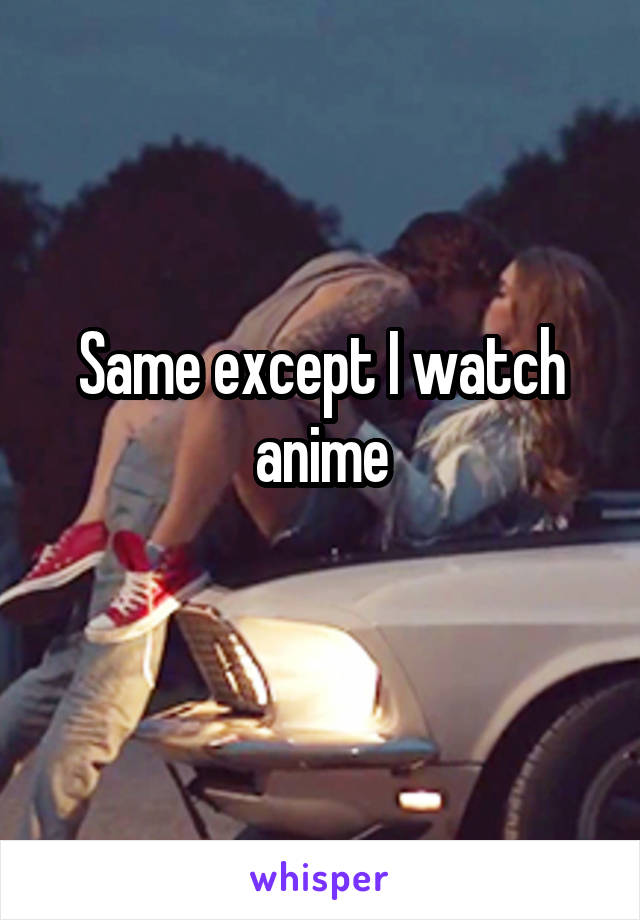Same except I watch anime
