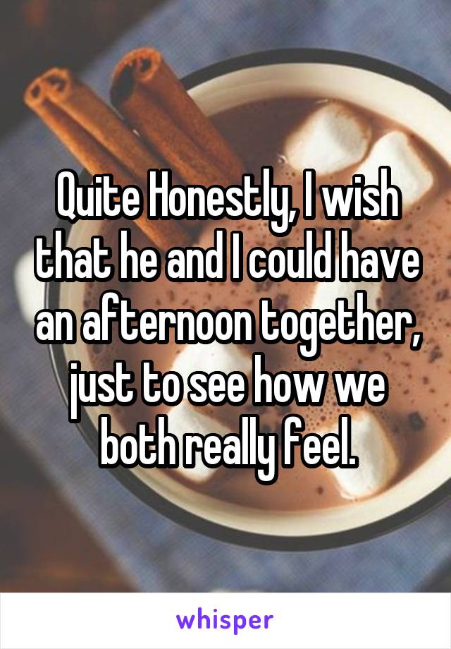 Quite Honestly, I wish that he and I could have an afternoon together, just to see how we both really feel.