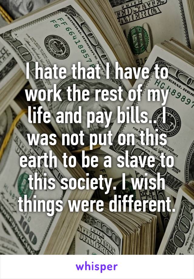 I hate that I have to work the rest of my life and pay bills.. I was not put on this earth to be a slave to this society. I wish things were different.