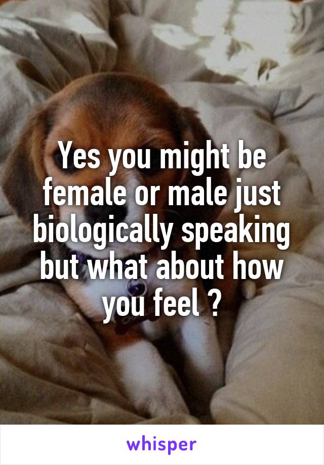 Yes you might be female or male just biologically speaking but what about how you feel ?