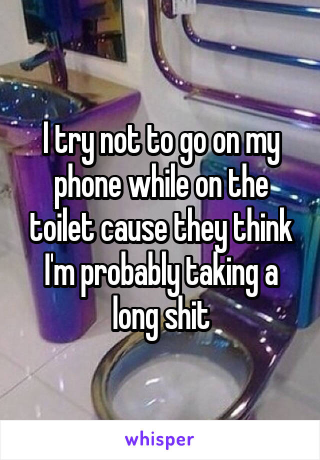 I try not to go on my phone while on the toilet cause they think I'm probably taking a long shit