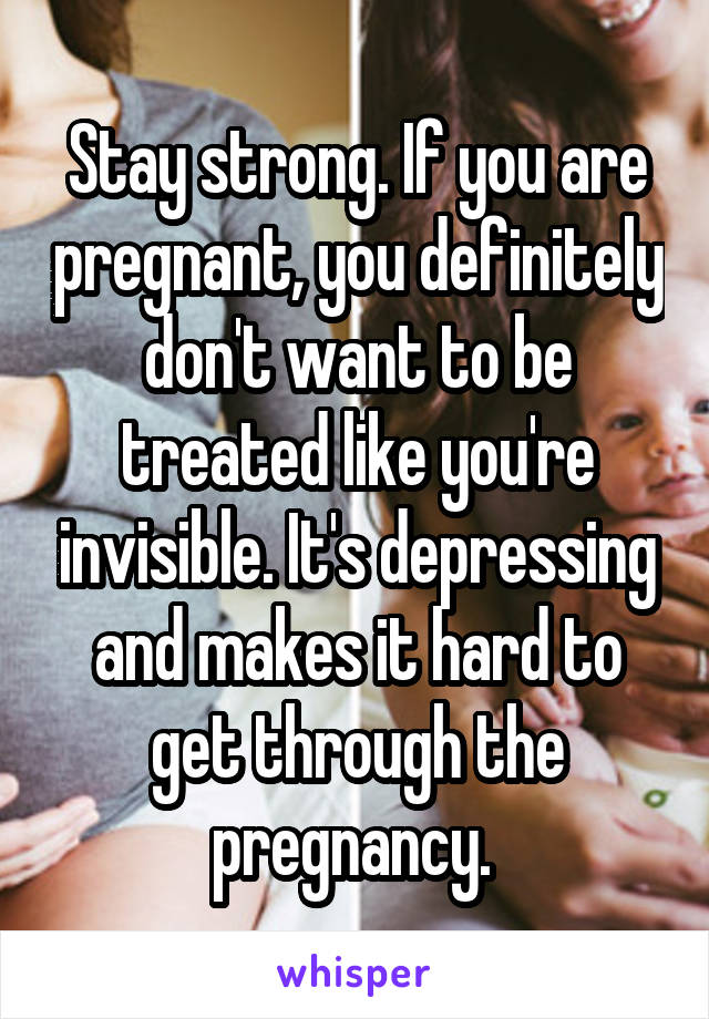 Stay strong. If you are pregnant, you definitely don't want to be treated like you're invisible. It's depressing and makes it hard to get through the pregnancy. 