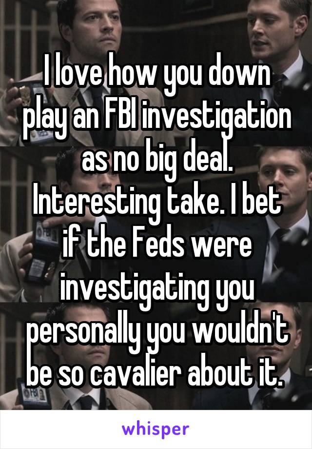 I love how you down play an FBI investigation as no big deal. Interesting take. I bet if the Feds were investigating you personally you wouldn't be so cavalier about it. 