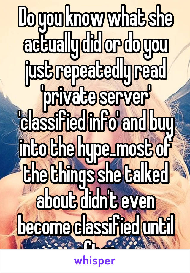 Do you know what she actually did or do you just repeatedly read 'private server' 'classified info' and buy into the hype..most of the things she talked about didn't even become classified until after