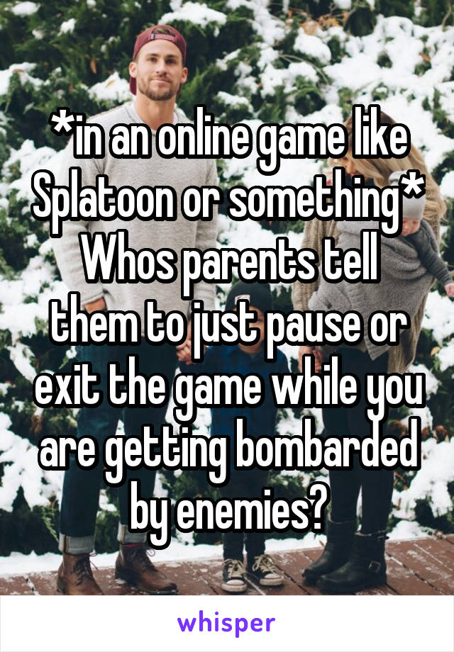 *in an online game like Splatoon or something*
Whos parents tell them to just pause or exit the game while you are getting bombarded by enemies?