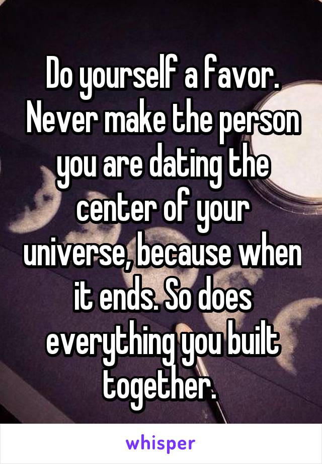 Do yourself a favor. Never make the person you are dating the center of your universe, because when it ends. So does everything you built together. 