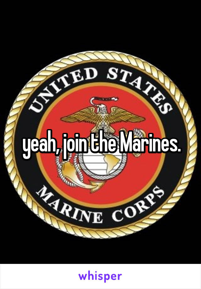 yeah, join the Marines.