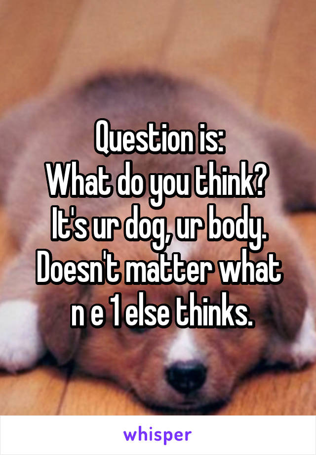 Question is:
What do you think? 
It's ur dog, ur body.
Doesn't matter what
 n e 1 else thinks.