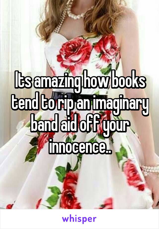 Its amazing how books tend to rip an imaginary band aid off your innocence..