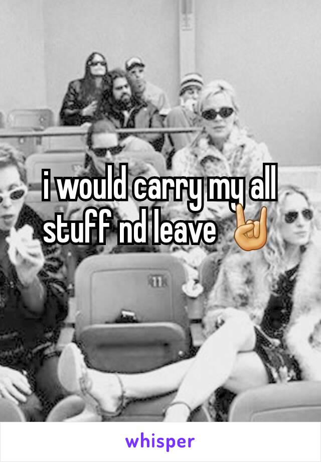 i would carry my all stuff nd leave 🤘