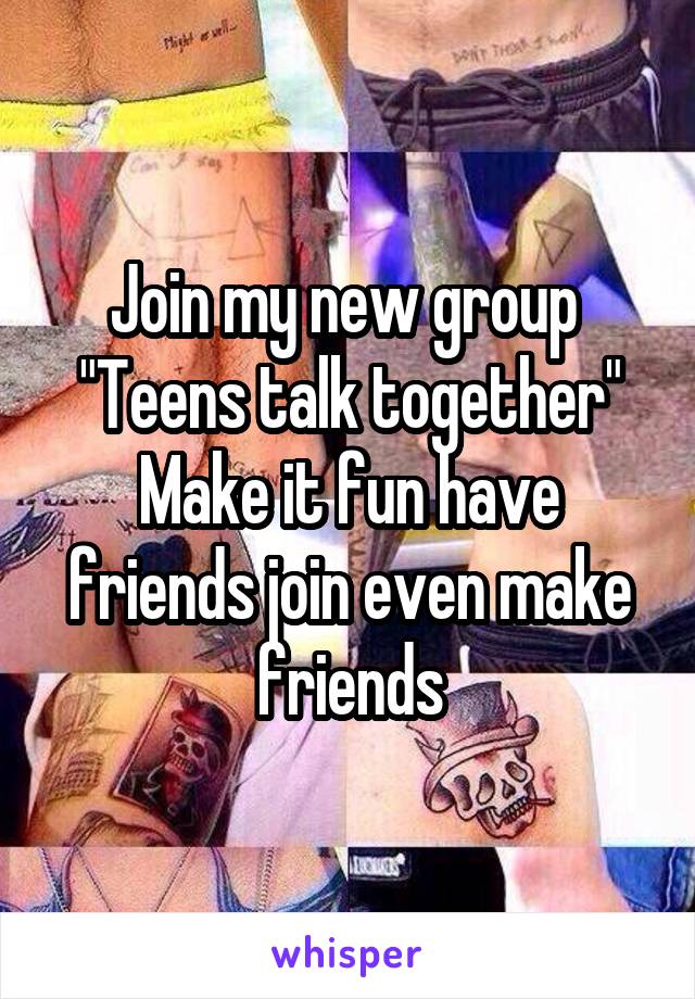 Join my new group 
"Teens talk together"
Make it fun have friends join even make friends