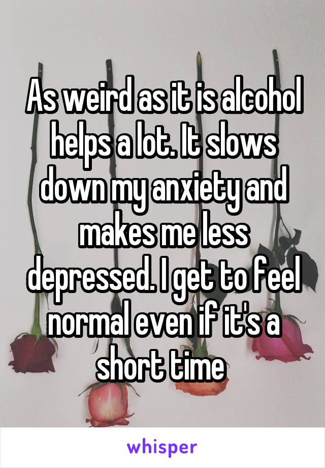 As weird as it is alcohol helps a lot. It slows down my anxiety and makes me less depressed. I get to feel normal even if it's a short time 