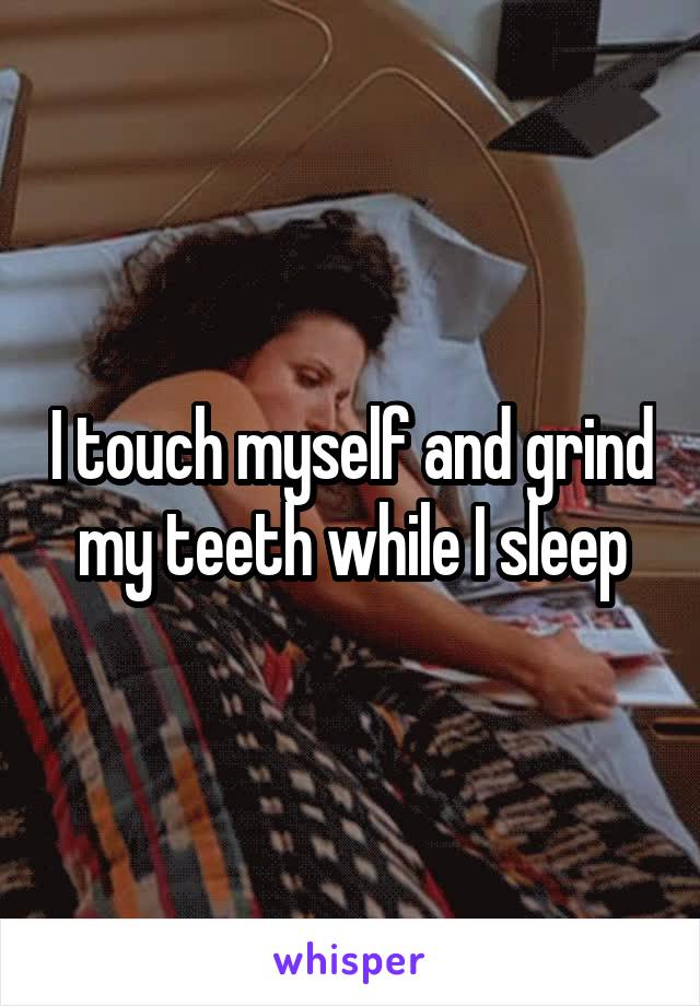 I touch myself and grind my teeth while I sleep