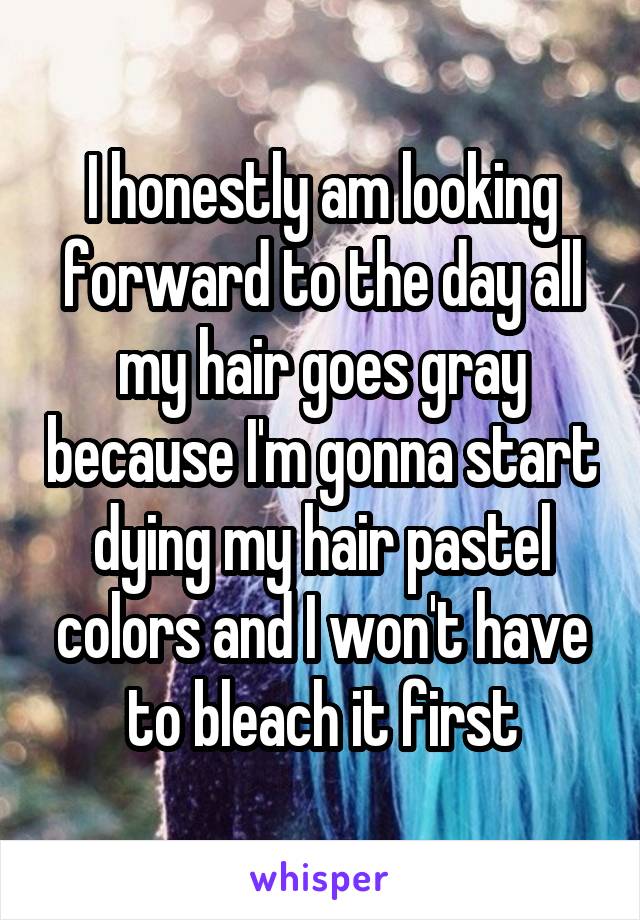 I honestly am looking forward to the day all my hair goes gray because I'm gonna start dying my hair pastel colors and I won't have to bleach it first