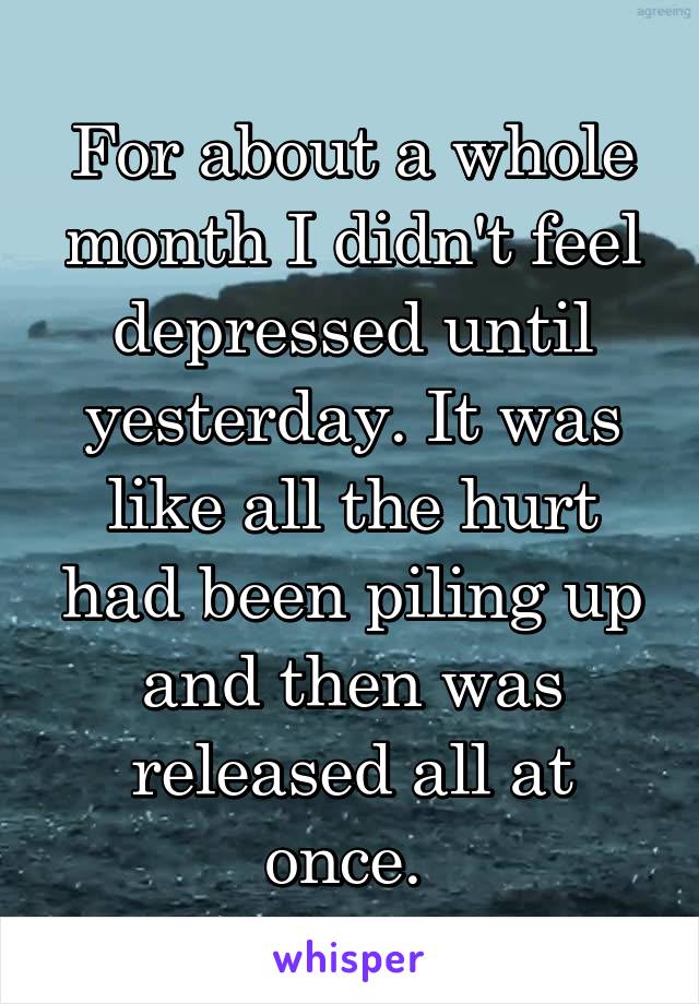 For about a whole month I didn't feel depressed until yesterday. It was like all the hurt had been piling up and then was released all at once. 