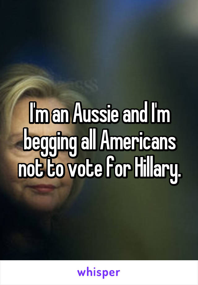 I'm an Aussie and I'm begging all Americans not to vote for Hillary.