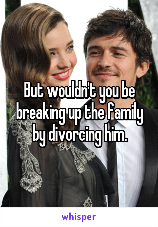 But wouldn't you be breaking up the family by divorcing him.