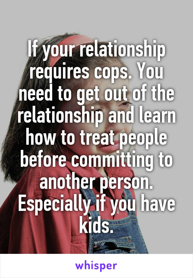 If your relationship requires cops. You need to get out of the relationship and learn how to treat people before committing to another person. Especially if you have kids.